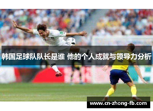 韩国足球队队长是谁 他的个人成就与领导力分析 韩国足球队队长是谁 他的个人成就与领导力分析