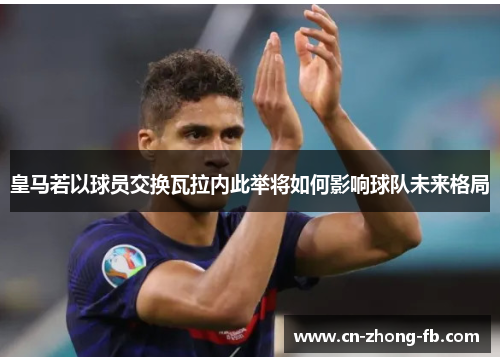 皇马若以球员交换瓦拉内此举将如何影响球队未来格局