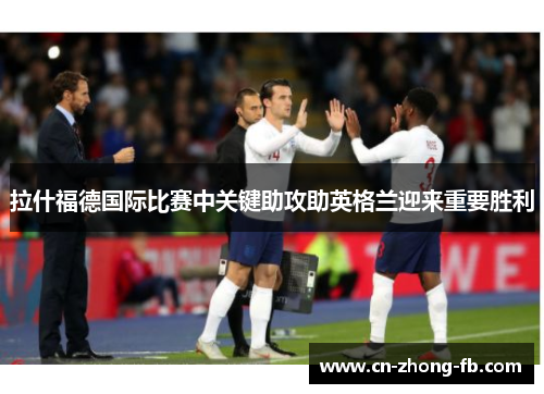 拉什福德国际比赛中关键助攻助英格兰迎来重要胜利