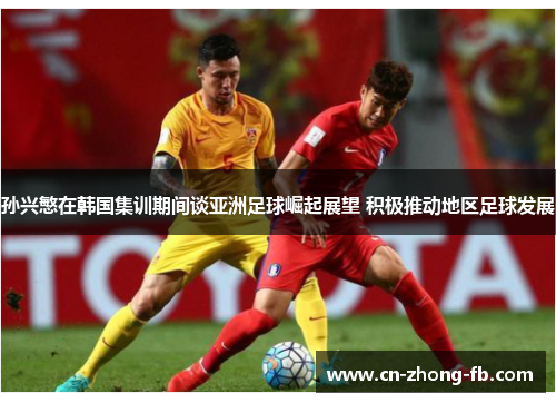 孙兴慜在韩国集训期间谈亚洲足球崛起展望 积极推动地区足球发展