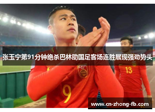 张玉宁第91分钟绝杀巴林助国足客场连胜展现强劲势头